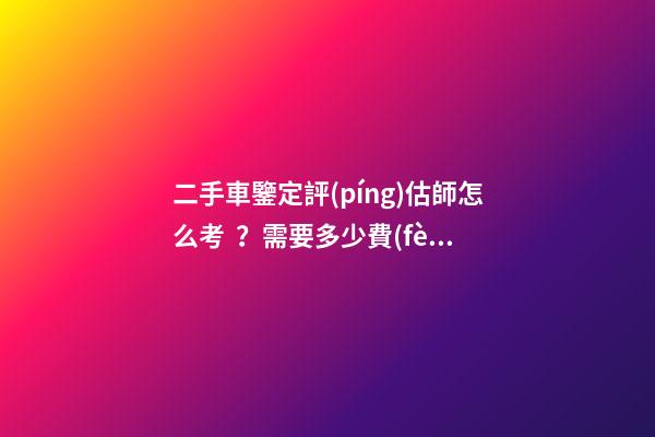 二手車鑒定評(píng)估師怎么考？需要多少費(fèi)用？